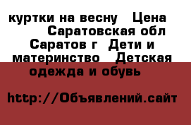 куртки на весну › Цена ­ 1 300 - Саратовская обл., Саратов г. Дети и материнство » Детская одежда и обувь   